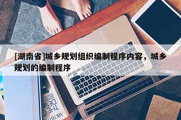 [湖南省]城鄉(xiāng)規(guī)劃組織編制程序內(nèi)容，城鄉(xiāng)規(guī)劃的編制程序