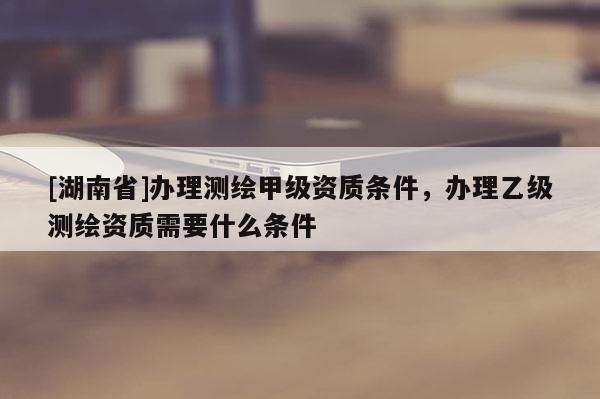 [湖南省]辦理測繪甲級資質條件，辦理乙級測繪資質需要什么條件