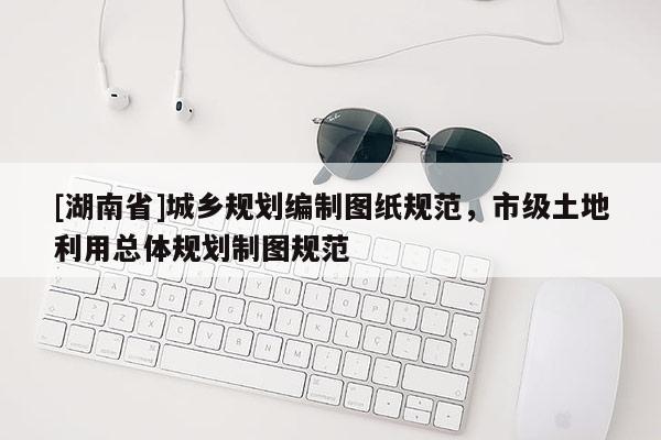 [湖南省]城鄉(xiāng)規(guī)劃編制圖紙規(guī)范，市級土地利用總體規(guī)劃制圖規(guī)范