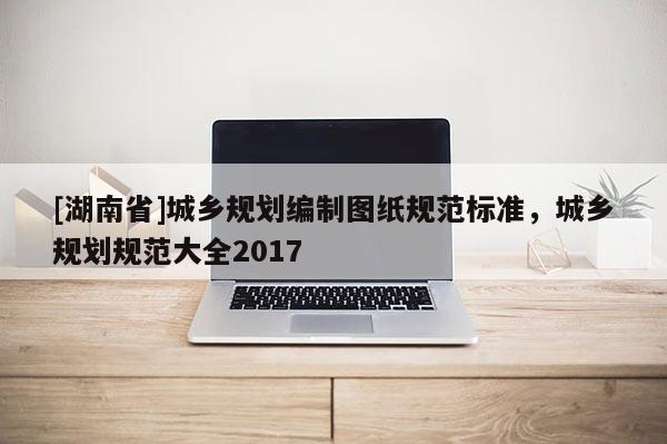 [湖南省]城鄉(xiāng)規(guī)劃編制圖紙規(guī)范標準，城鄉(xiāng)規(guī)劃規(guī)范大全2017