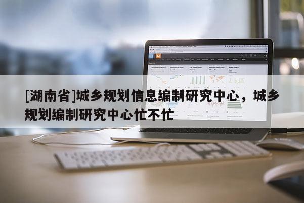 [湖南省]城鄉(xiāng)規(guī)劃信息編制研究中心，城鄉(xiāng)規(guī)劃編制研究中心忙不忙