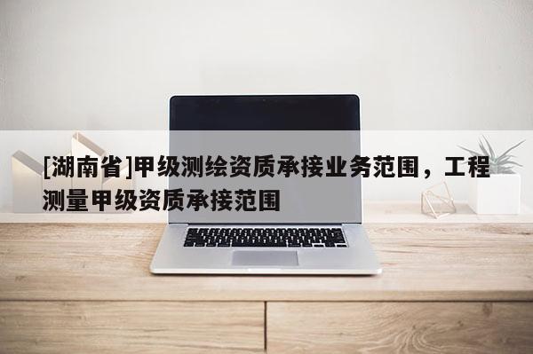 [湖南省]甲級(jí)測繪資質(zhì)承接業(yè)務(wù)范圍，工程測量甲級(jí)資質(zhì)承接范圍