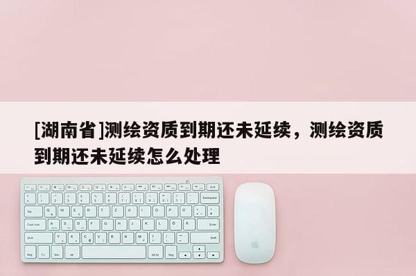 [湖南省]測繪資質(zhì)到期還未延續(xù)，測繪資質(zhì)到期還未延續(xù)怎么處理