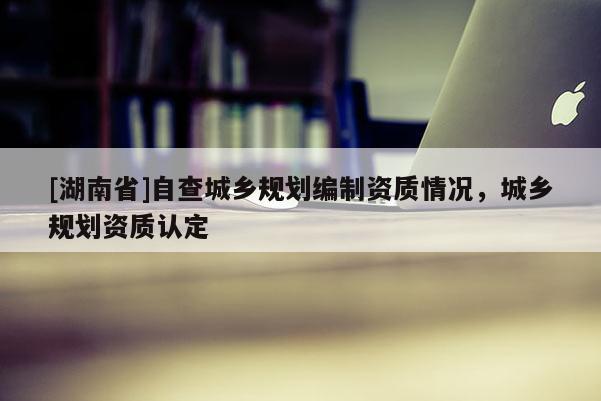 [湖南省]自查城鄉(xiāng)規(guī)劃編制資質(zhì)情況，城鄉(xiāng)規(guī)劃資質(zhì)認(rèn)定