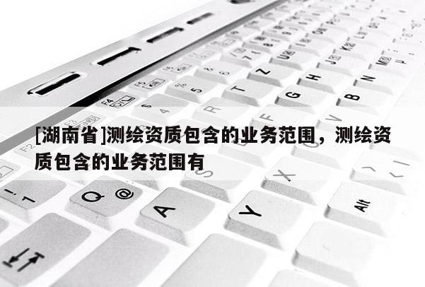 [湖南省]測(cè)繪資質(zhì)包含的業(yè)務(wù)范圍，測(cè)繪資質(zhì)包含的業(yè)務(wù)范圍有