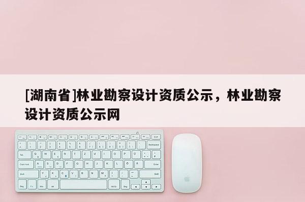 [湖南省]林業(yè)勘察設(shè)計(jì)資質(zhì)公示，林業(yè)勘察設(shè)計(jì)資質(zhì)公示網(wǎng)