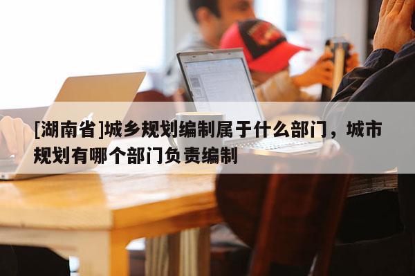 [湖南省]城鄉(xiāng)規(guī)劃編制屬于什么部門，城市規(guī)劃有哪個(gè)部門負(fù)責(zé)編制