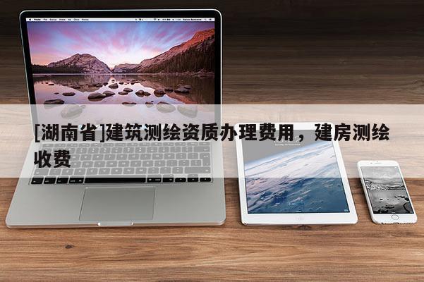 [湖南省]建筑測(cè)繪資質(zhì)辦理費(fèi)用，建房測(cè)繪收費(fèi)