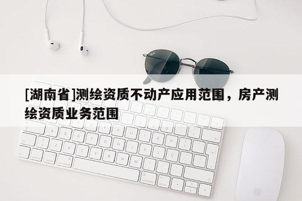 [湖南省]測繪資質(zhì)不動產(chǎn)應(yīng)用范圍，房產(chǎn)測繪資質(zhì)業(yè)務(wù)范圍