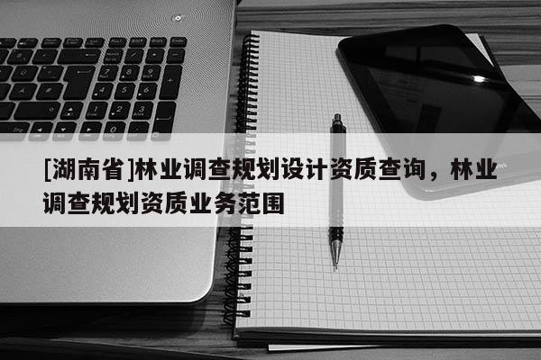 [湖南省]林業(yè)調(diào)查規(guī)劃設(shè)計資質(zhì)查詢，林業(yè)調(diào)查規(guī)劃資質(zhì)業(yè)務(wù)范圍