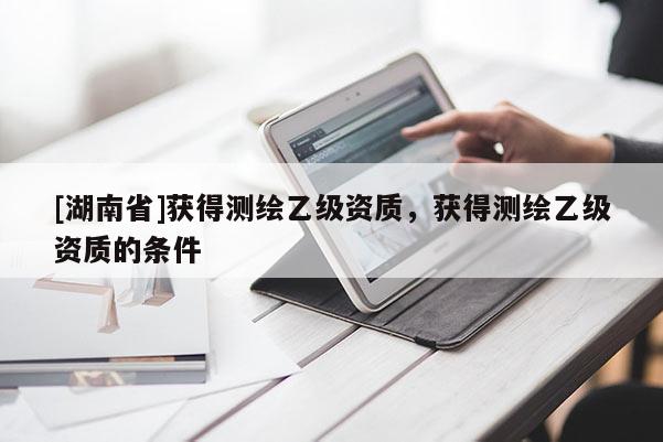 [湖南省]獲得測(cè)繪乙級(jí)資質(zhì)，獲得測(cè)繪乙級(jí)資質(zhì)的條件