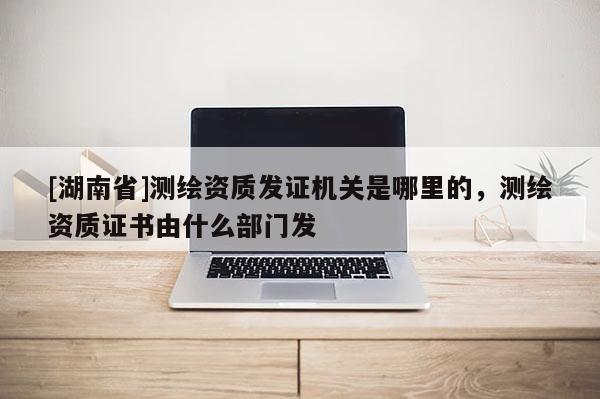 [湖南省]測(cè)繪資質(zhì)發(fā)證機(jī)關(guān)是哪里的，測(cè)繪資質(zhì)證書(shū)由什么部門(mén)發(fā)