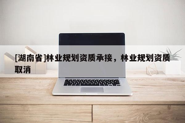 [湖南省]林業(yè)規(guī)劃資質(zhì)承接，林業(yè)規(guī)劃資質(zhì)取消