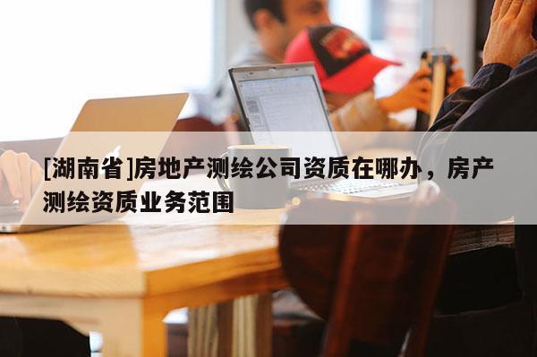 [湖南省]房地產(chǎn)測繪公司資質(zhì)在哪辦，房產(chǎn)測繪資質(zhì)業(yè)務(wù)范圍
