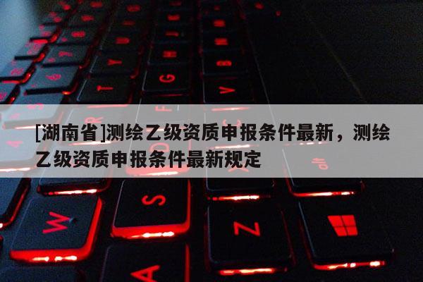 [湖南省]測(cè)繪乙級(jí)資質(zhì)申報(bào)條件最新，測(cè)繪乙級(jí)資質(zhì)申報(bào)條件最新規(guī)定