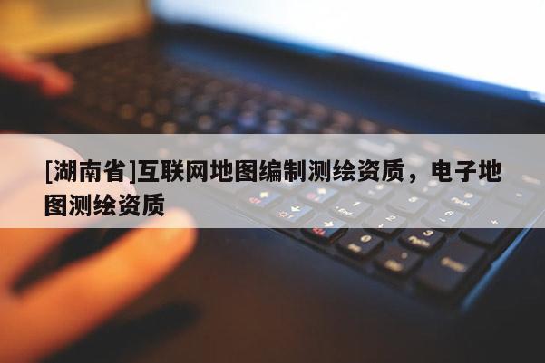 [湖南省]互聯(lián)網(wǎng)地圖編制測(cè)繪資質(zhì)，電子地圖測(cè)繪資質(zhì)