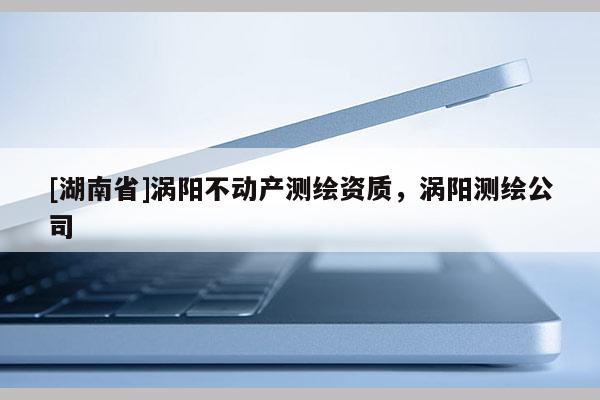 [湖南省]渦陽(yáng)不動(dòng)產(chǎn)測(cè)繪資質(zhì)，渦陽(yáng)測(cè)繪公司