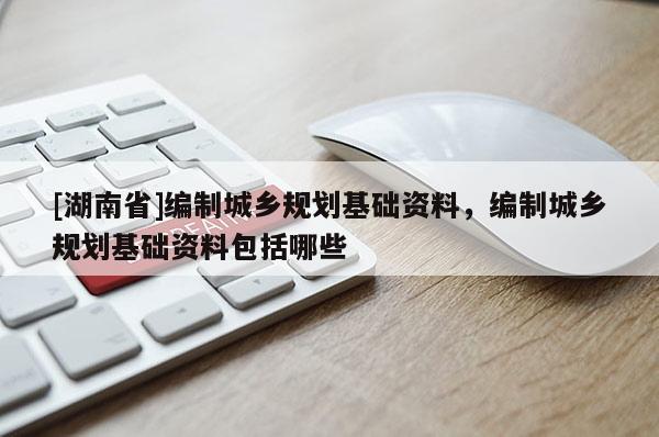 [湖南省]編制城鄉(xiāng)規(guī)劃基礎資料，編制城鄉(xiāng)規(guī)劃基礎資料包括哪些