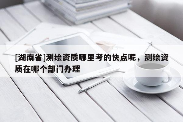 [湖南省]測(cè)繪資質(zhì)哪里考的快點(diǎn)呢，測(cè)繪資質(zhì)在哪個(gè)部門辦理