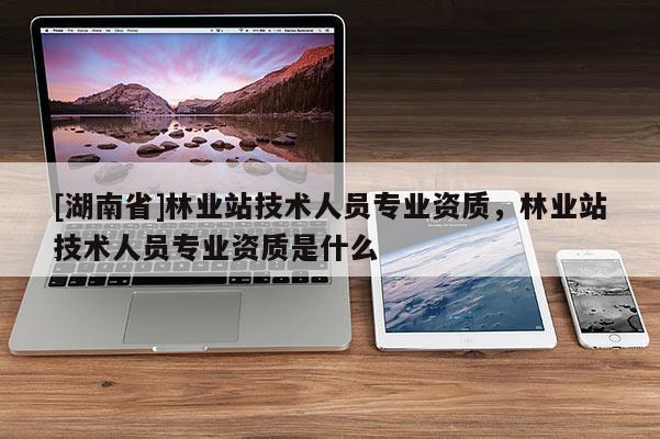 [湖南省]林業(yè)站技術人員專業(yè)資質，林業(yè)站技術人員專業(yè)資質是什么