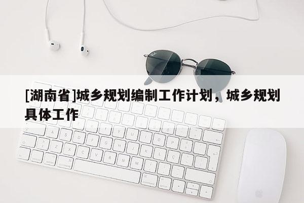 [湖南省]城鄉(xiāng)規(guī)劃編制工作計劃，城鄉(xiāng)規(guī)劃具體工作