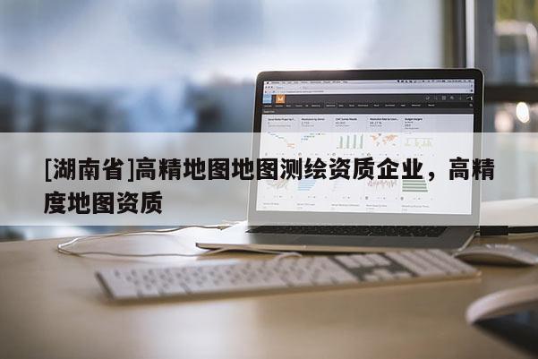 [湖南省]高精地圖地圖測(cè)繪資質(zhì)企業(yè)，高精度地圖資質(zhì)