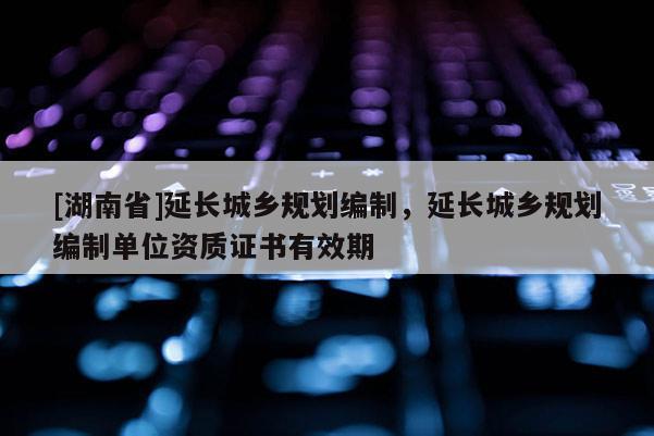 [湖南省]延長城鄉(xiāng)規(guī)劃編制，延長城鄉(xiāng)規(guī)劃編制單位資質(zhì)證書有效期