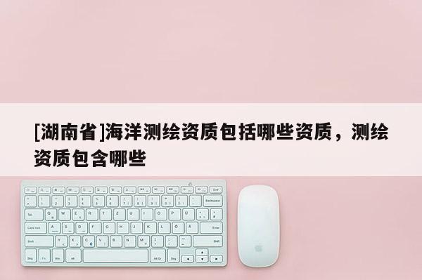 [湖南省]海洋測(cè)繪資質(zhì)包括哪些資質(zhì)，測(cè)繪資質(zhì)包含哪些