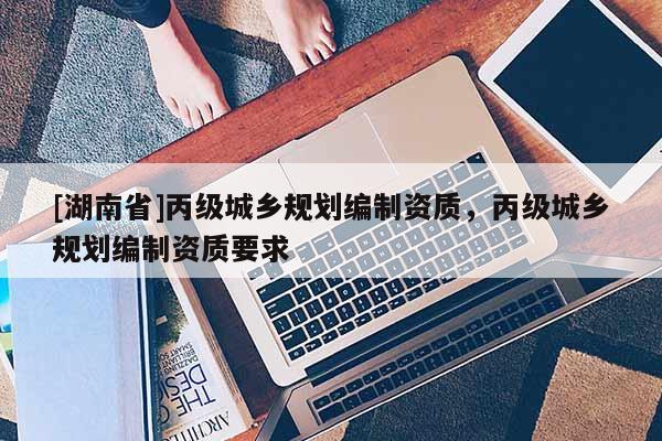 [湖南省]丙級城鄉(xiāng)規(guī)劃編制資質(zhì)，丙級城鄉(xiāng)規(guī)劃編制資質(zhì)要求