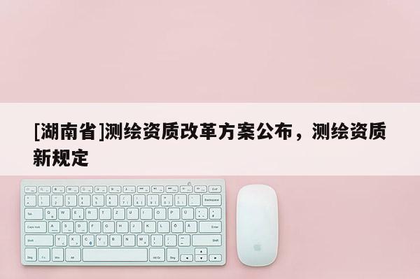 [湖南省]測(cè)繪資質(zhì)改革方案公布，測(cè)繪資質(zhì)新規(guī)定