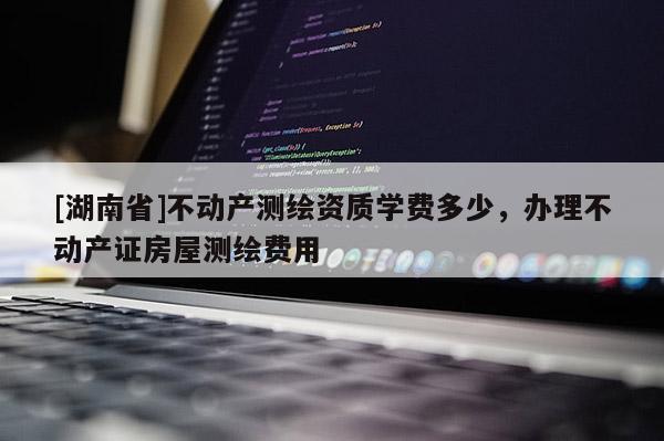 [湖南省]不動(dòng)產(chǎn)測(cè)繪資質(zhì)學(xué)費(fèi)多少，辦理不動(dòng)產(chǎn)證房屋測(cè)繪費(fèi)用