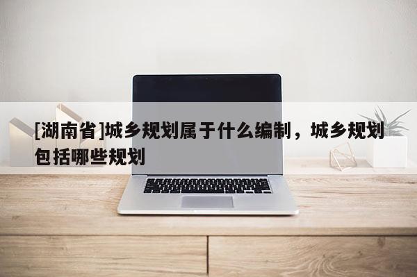 [湖南省]城鄉(xiāng)規(guī)劃屬于什么編制，城鄉(xiāng)規(guī)劃包括哪些規(guī)劃