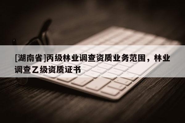 [湖南省]丙級林業(yè)調(diào)查資質(zhì)業(yè)務范圍，林業(yè)調(diào)查乙級資質(zhì)證書