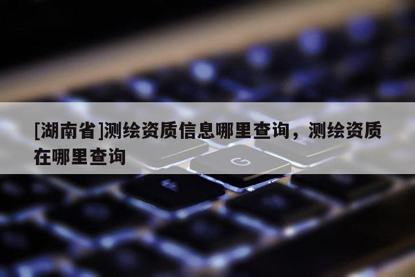 [湖南省]測(cè)繪資質(zhì)信息哪里查詢，測(cè)繪資質(zhì)在哪里查詢