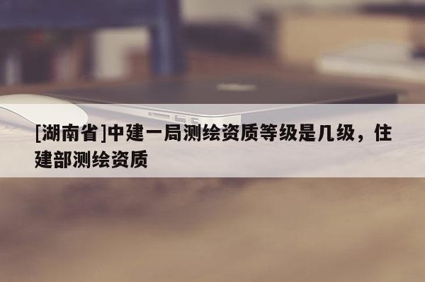 [湖南省]中建一局測(cè)繪資質(zhì)等級(jí)是幾級(jí)，住建部測(cè)繪資質(zhì)