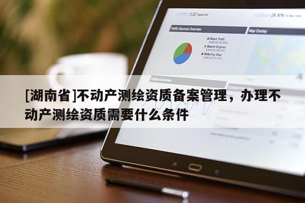 [湖南省]不動(dòng)產(chǎn)測(cè)繪資質(zhì)備案管理，辦理不動(dòng)產(chǎn)測(cè)繪資質(zhì)需要什么條件
