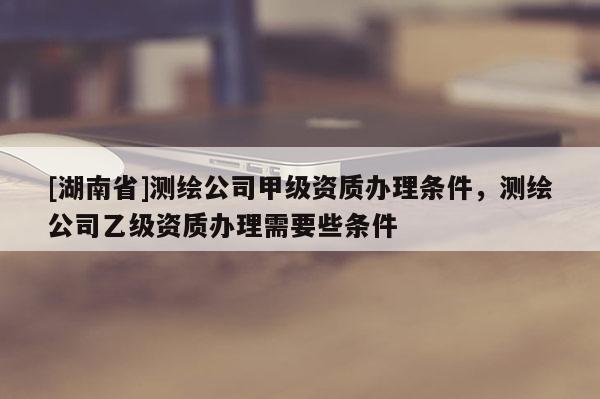 [湖南省]測(cè)繪公司甲級(jí)資質(zhì)辦理?xiàng)l件，測(cè)繪公司乙級(jí)資質(zhì)辦理需要些條件