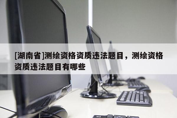 [湖南省]測繪資格資質(zhì)違法題目，測繪資格資質(zhì)違法題目有哪些