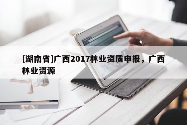 [湖南省]廣西2017林業(yè)資質申報，廣西林業(yè)資源