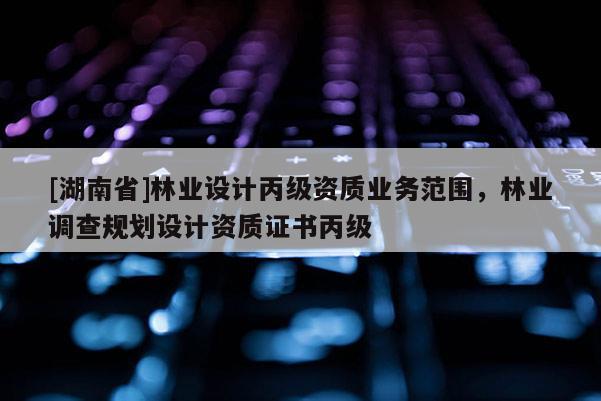 [湖南省]林業(yè)設(shè)計丙級資質(zhì)業(yè)務(wù)范圍，林業(yè)調(diào)查規(guī)劃設(shè)計資質(zhì)證書丙級