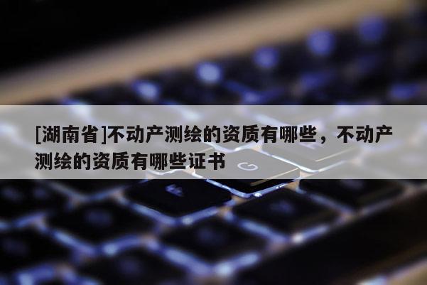[湖南省]不動(dòng)產(chǎn)測(cè)繪的資質(zhì)有哪些，不動(dòng)產(chǎn)測(cè)繪的資質(zhì)有哪些證書