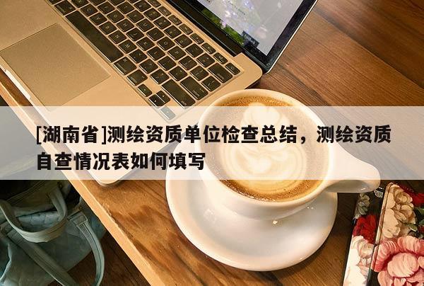 [湖南省]測繪資質(zhì)單位檢查總結(jié)，測繪資質(zhì)自查情況表如何填寫