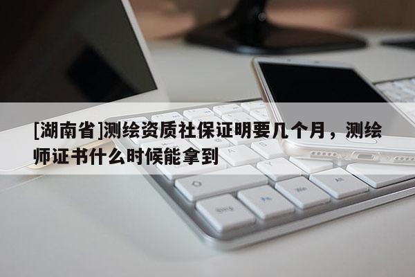 [湖南省]測繪資質(zhì)社保證明要幾個月，測繪師證書什么時候能拿到