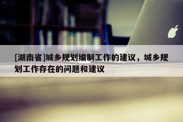 [湖南省]城鄉(xiāng)規(guī)劃編制工作的建議，城鄉(xiāng)規(guī)劃工作存在的問(wèn)題和建議