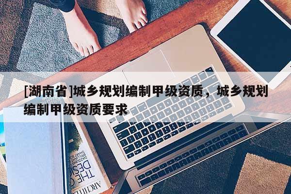 [湖南省]城鄉(xiāng)規(guī)劃編制甲級(jí)資質(zhì)，城鄉(xiāng)規(guī)劃編制甲級(jí)資質(zhì)要求