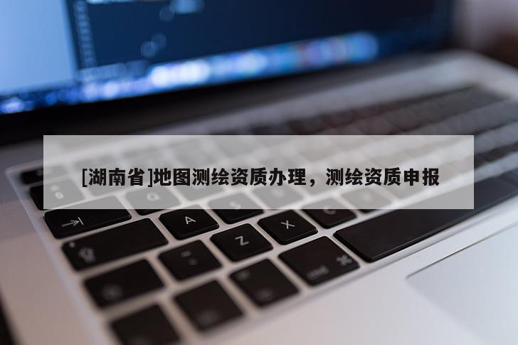 [湖南省]地圖測(cè)繪資質(zhì)辦理，測(cè)繪資質(zhì)申報(bào)
