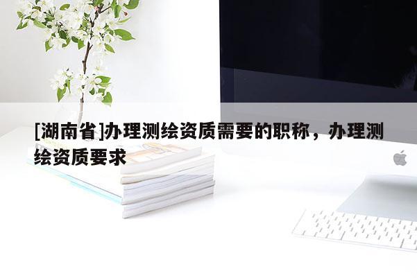 [湖南省]辦理測(cè)繪資質(zhì)需要的職稱，辦理測(cè)繪資質(zhì)要求