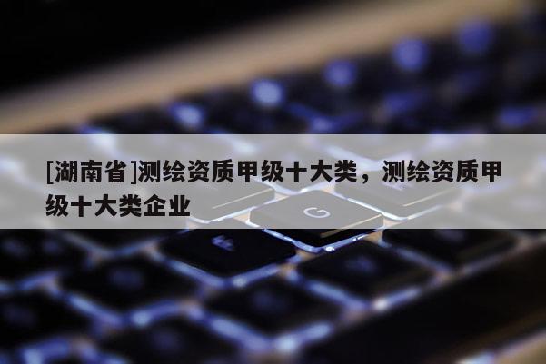 [湖南省]測繪資質(zhì)甲級十大類，測繪資質(zhì)甲級十大類企業(yè)