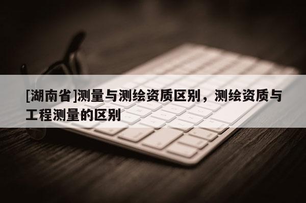 [湖南省]測(cè)量與測(cè)繪資質(zhì)區(qū)別，測(cè)繪資質(zhì)與工程測(cè)量的區(qū)別