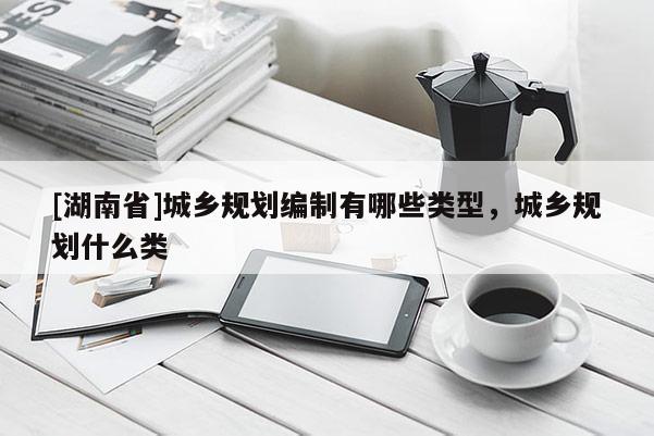 [湖南省]城鄉(xiāng)規(guī)劃編制有哪些類(lèi)型，城鄉(xiāng)規(guī)劃什么類(lèi)
